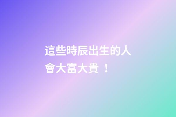 這些時辰出生的人會大富大貴！